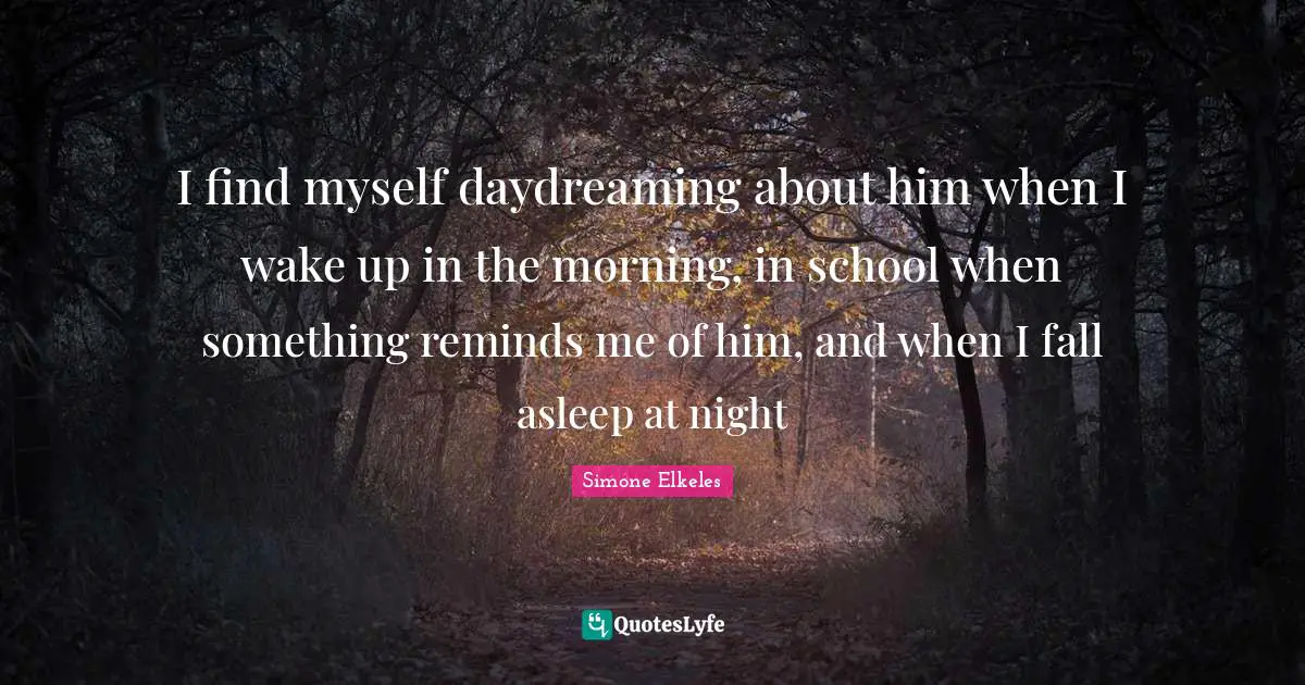 I find myself daydreaming about him when I wake up in the morning, in school when something reminds me of him, and when I fall asleep at night