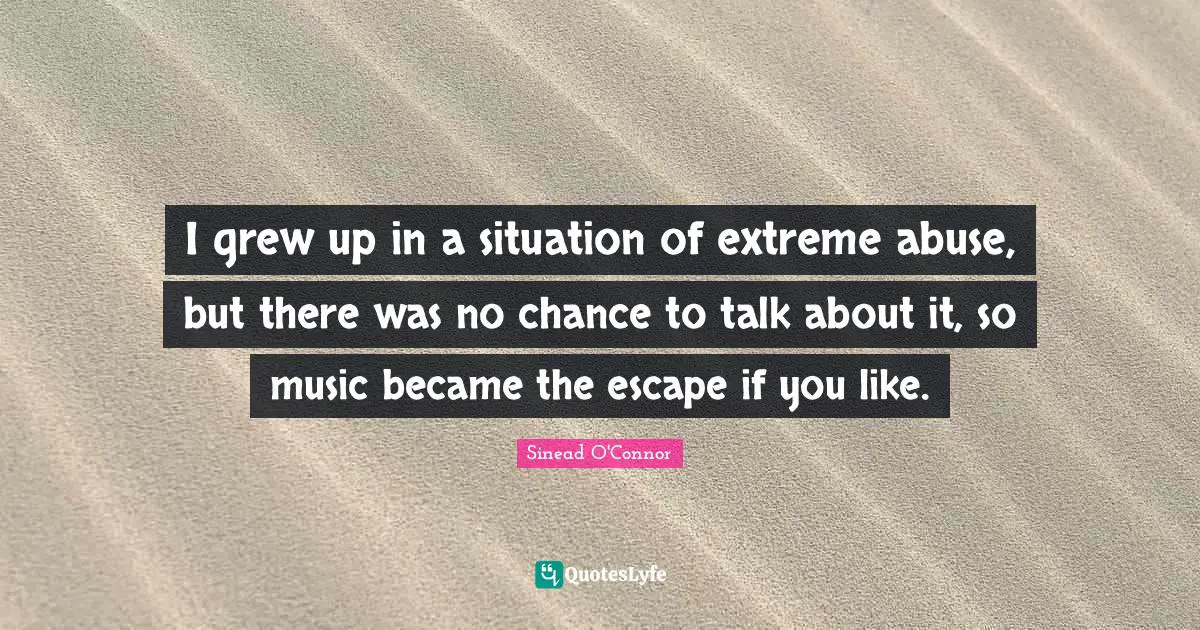 I grew up in a situation of extreme abuse, but there was no chance to talk about it, so music became the escape if you like.