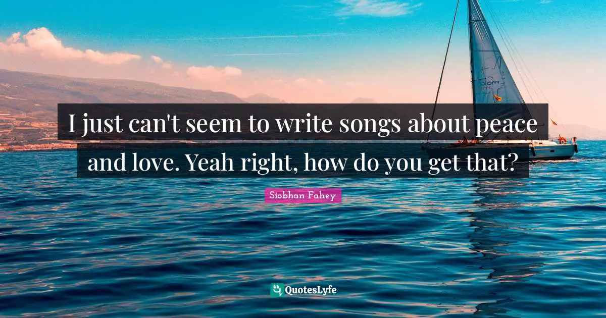 I just can't seem to write songs about peace and love. Yeah right, how do you get that?