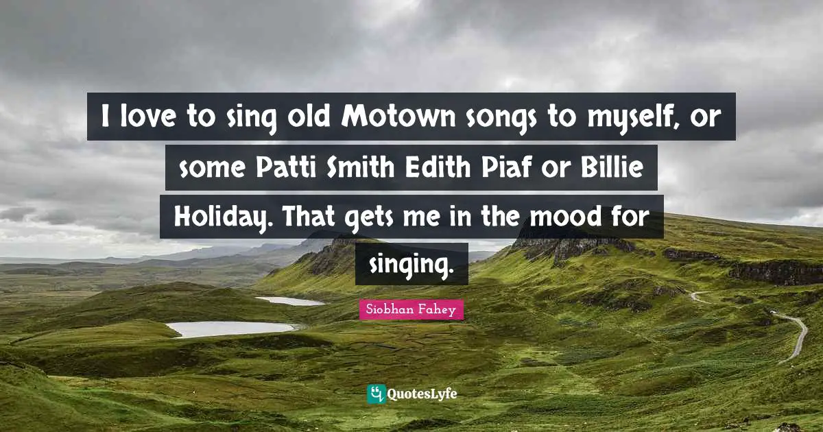 I love to sing old Motown songs to myself, or some Patti Smith Edith Piaf or Billie Holiday. That gets me in the mood for singing.