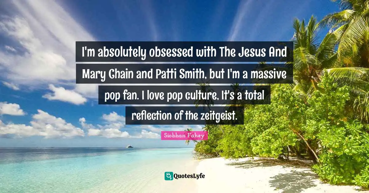 I'm absolutely obsessed with The Jesus And Mary Chain and Patti Smith, but I'm a massive pop fan. I love pop culture, It's a total reflection of the zeitgeist.