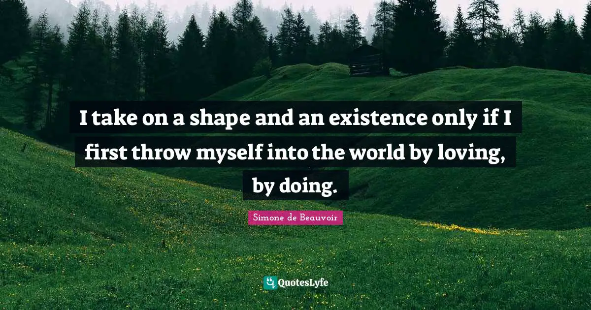I take on a shape and an existence only if I first throw myself into the world by loving, by doing.