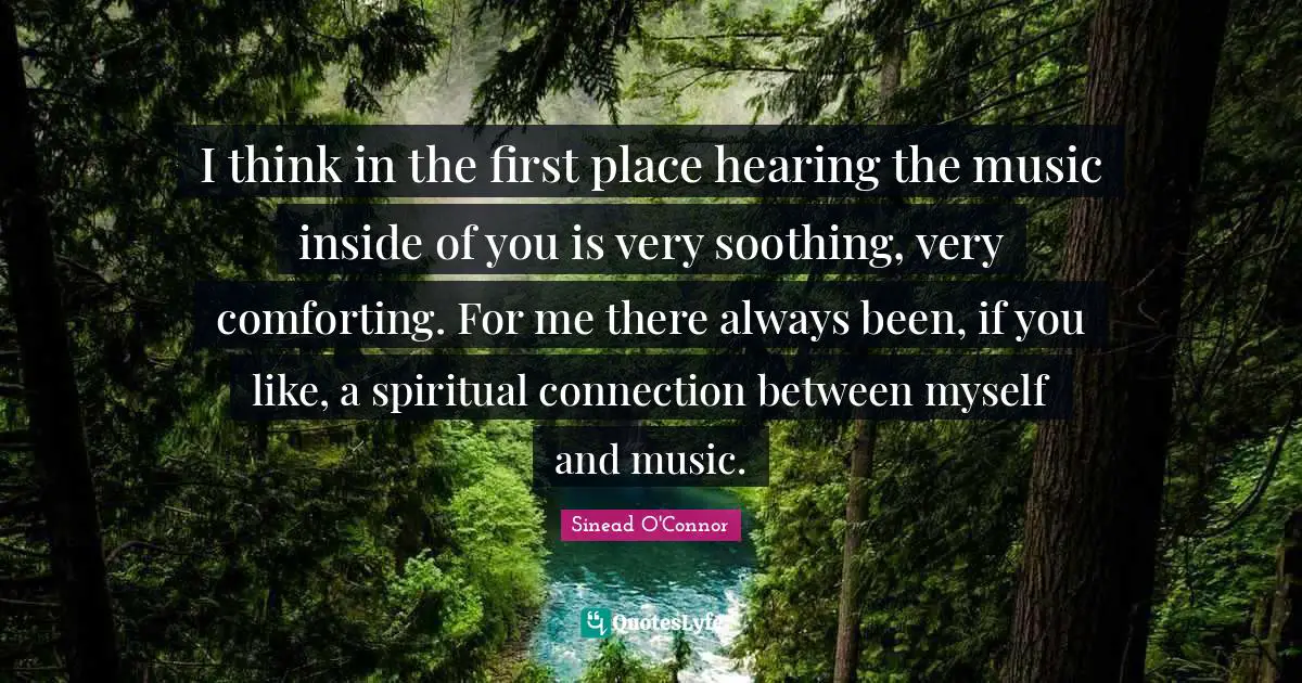 I think in the first place hearing the music inside of you is very soothing, very comforting. For me there always been, if you like, a spiritual connection between myself and music.