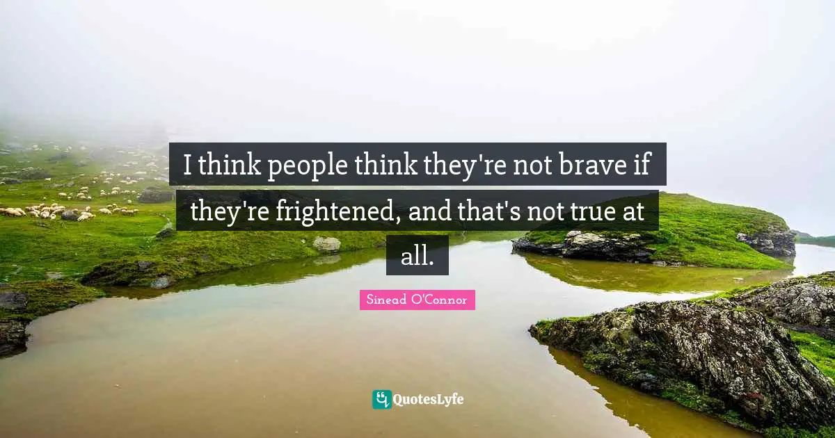 I think people think they're not brave if they're frightened, and that's not true at all.