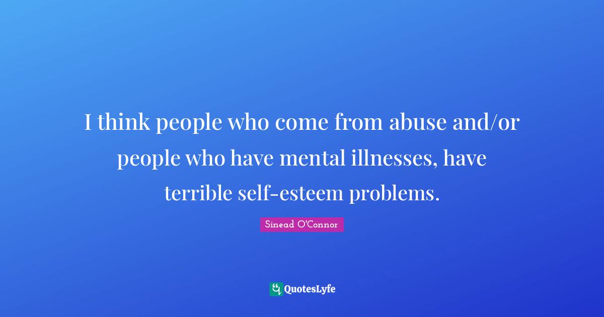 I think people who come from abuse and/or people who have mental illnesses, have terrible self-esteem problems.