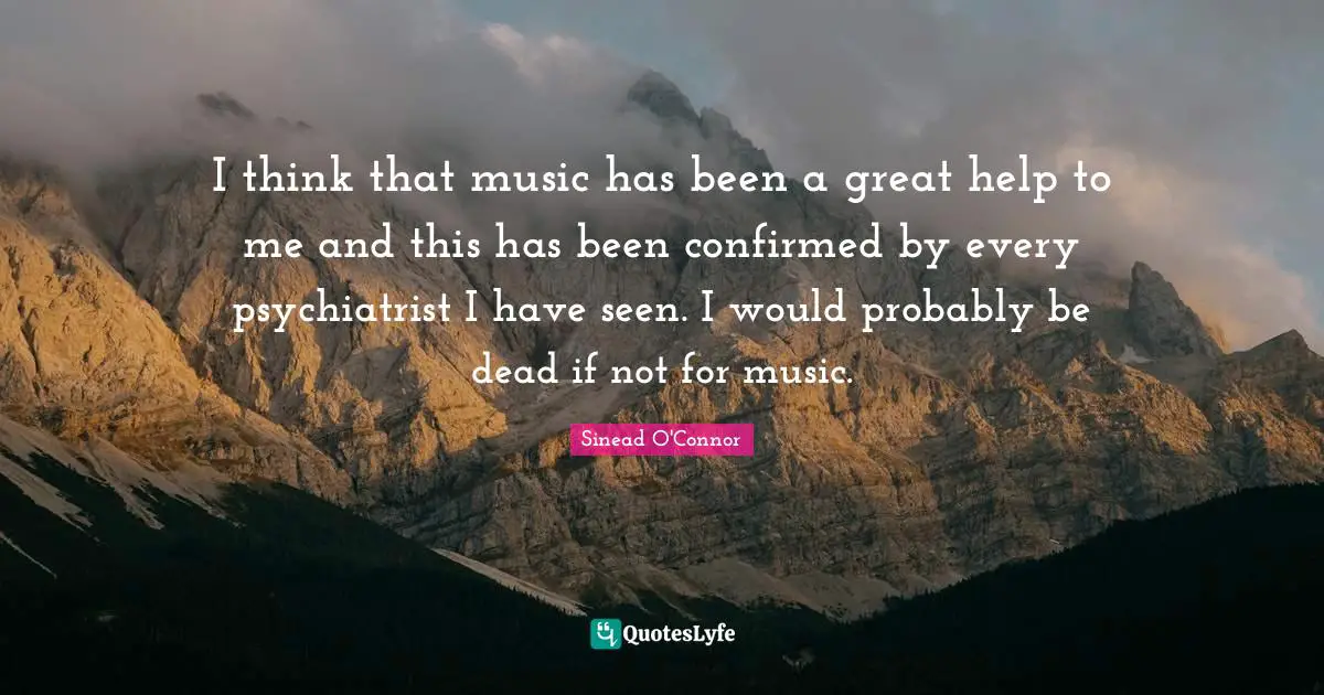 I think that music has been a great help to me and this has been confirmed by every psychiatrist I have seen. I would probably be dead if not for music.