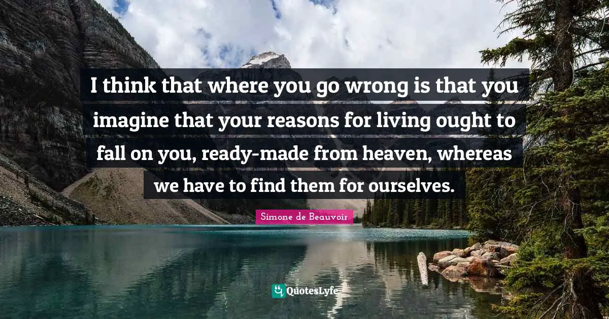 I think that where you go wrong is that you imagine that your reasons for living ought to fall on you, ready-made from heaven, whereas we have to find them for ourselves.