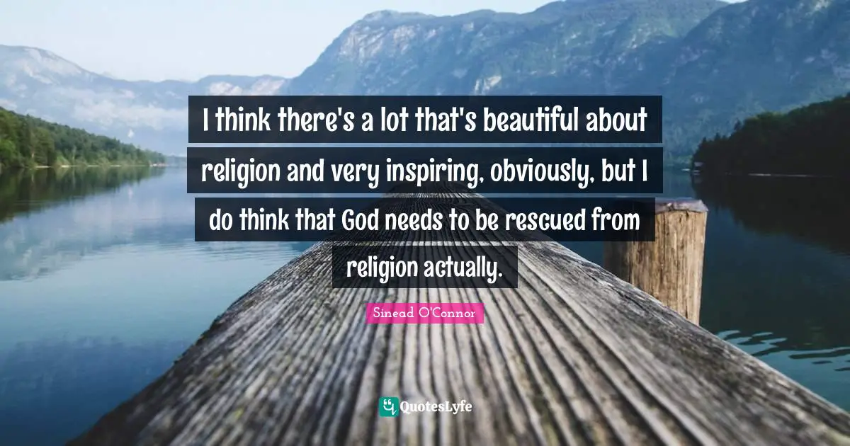I think there's a lot that's beautiful about religion and very inspiring, obviously, but I do think that God needs to be rescued from religion actually.