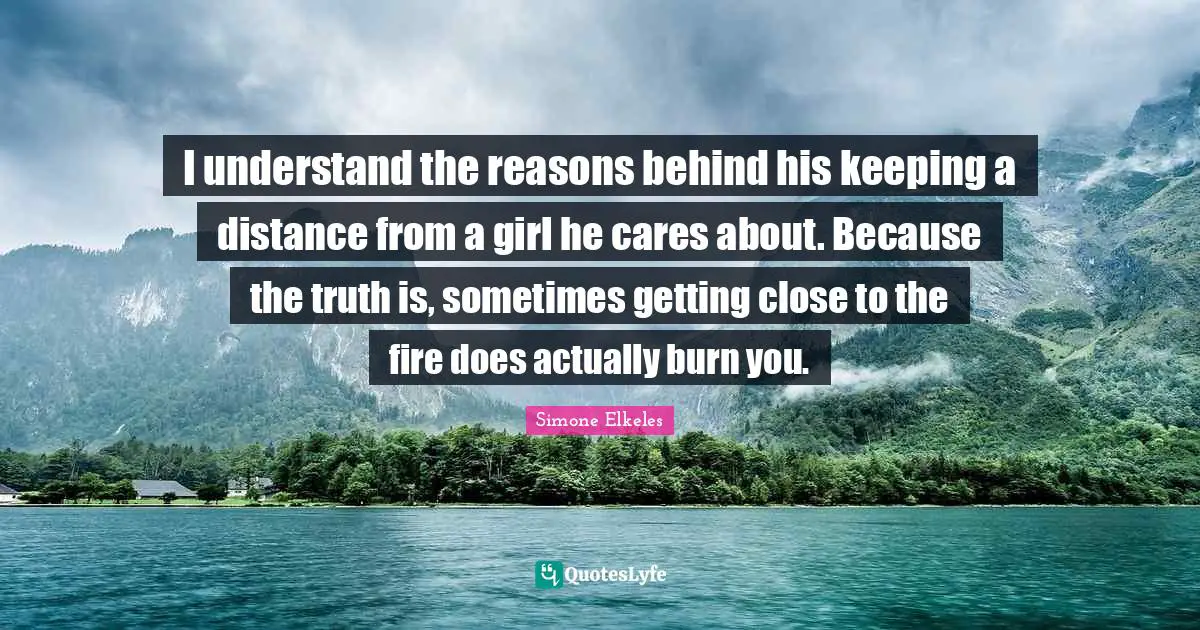 I understand the reasons behind his keeping a distance from a girl he cares about. Because the truth is, sometimes getting close to the fire does actually burn you.