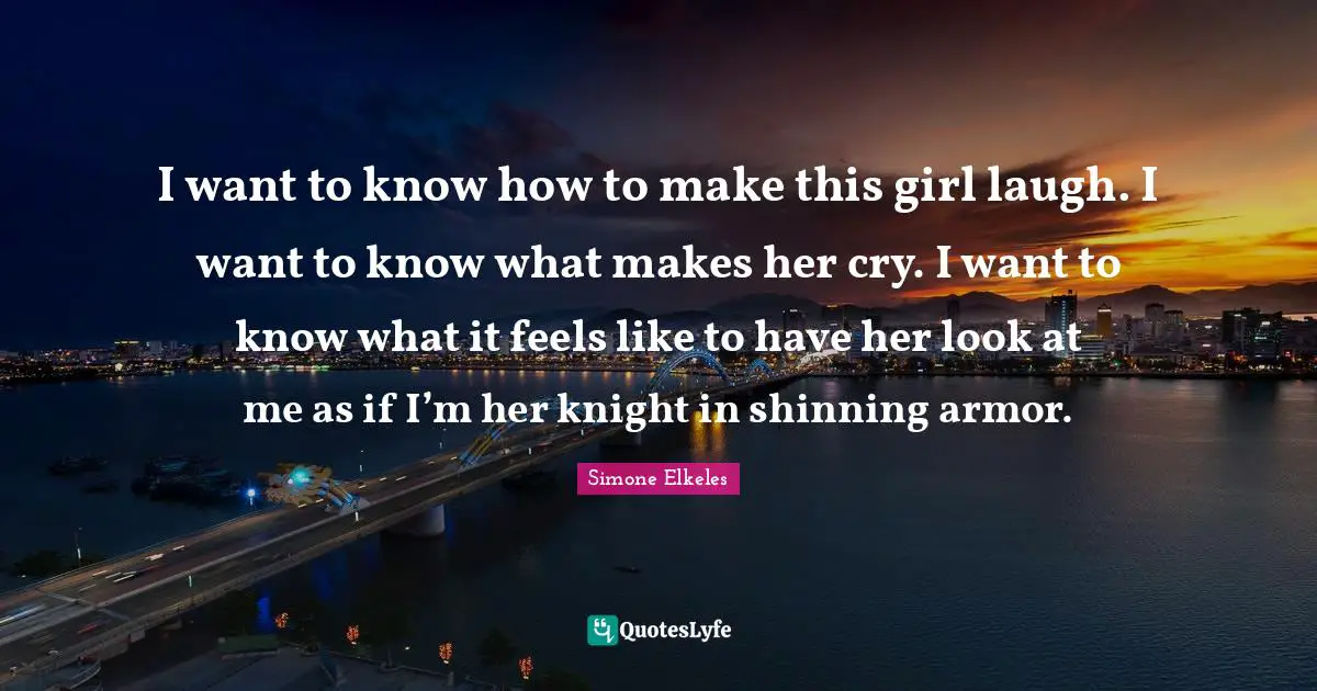 I want to know how to make this girl laugh. I want to know what makes her cry. I want to know what it feels like to have her look at me as if I’m her knight in shinning armor.