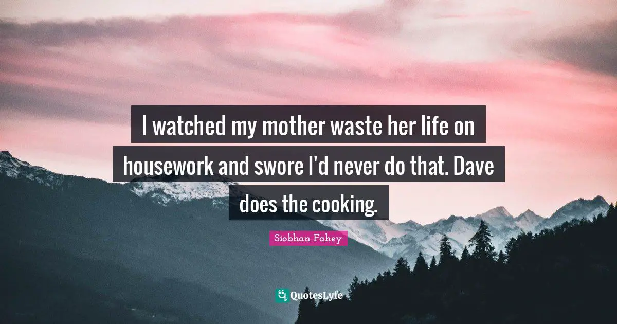 I watched my mother waste her life on housework and swore I'd never do that. Dave does the cooking.