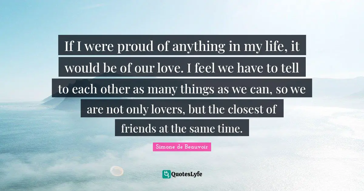 If I were proud of anything in my life, it would be of our love. I feel we have to tell to each other as many things as we can, so we are not only lovers, but the closest of friends at the same time.