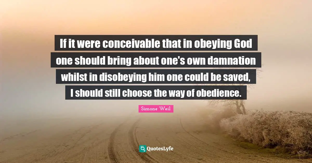 If it were conceivable that in obeying God one should bring about one's own damnation whilst in disobeying him one could be saved, I should still choose the way of obedience.