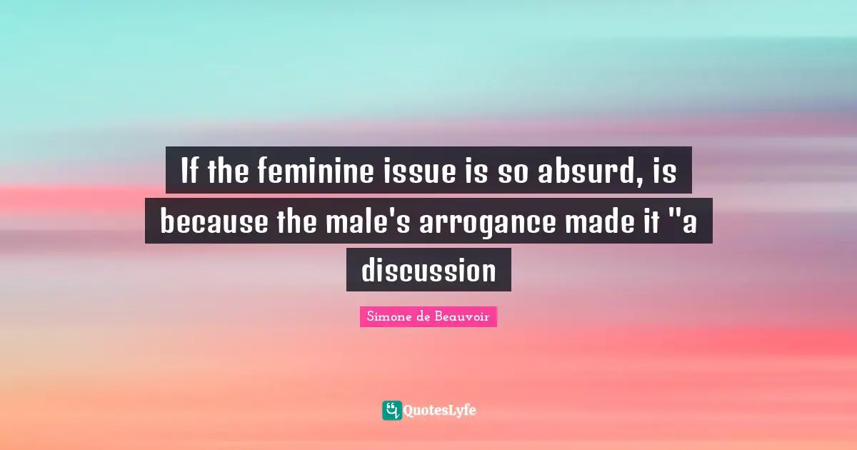 If the feminine issue is so absurd, is because the male's arrogance made it "a discussion