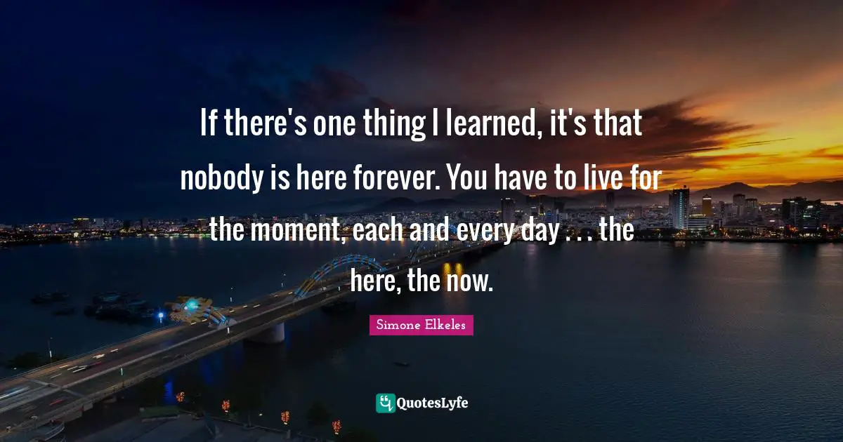 If there's one thing I learned, it's that nobody is here forever. You have to live for the moment, each and every day . . . the here, the now.