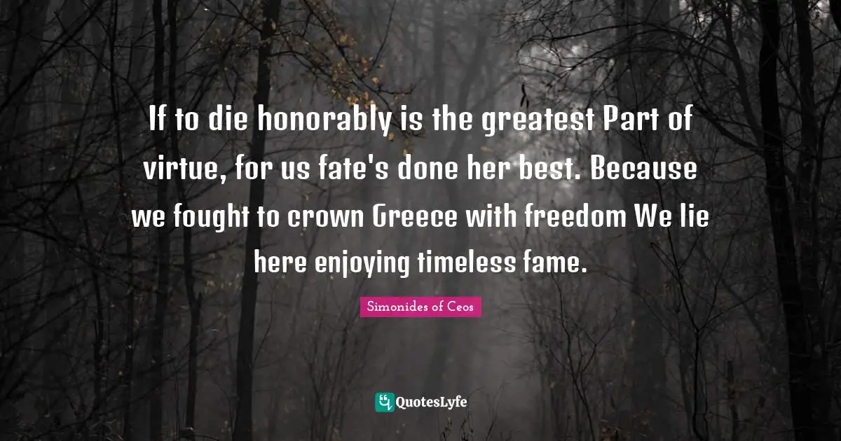 If to die honorably is the greatest Part of virtue, for us fate's done her best. Because we fought to crown Greece with freedom We lie here enjoying timeless fame.