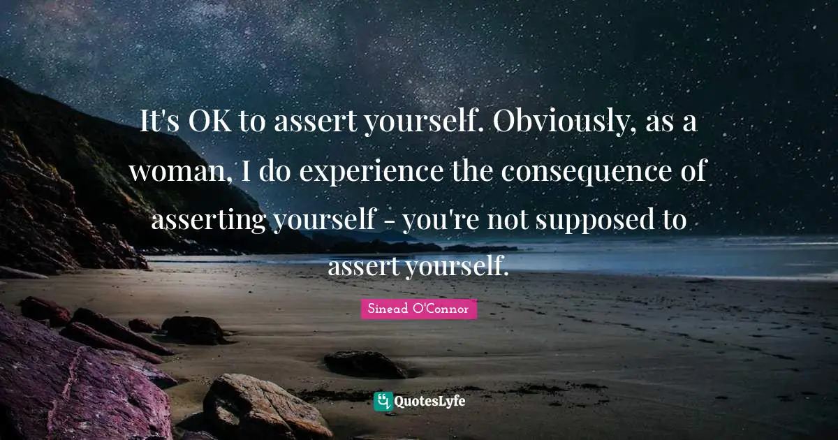 It's OK to assert yourself. Obviously, as a woman, I do experience the consequence of asserting yourself - you're not supposed to assert yourself.