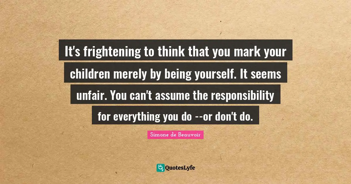 It's frightening to think that you mark your children merely by being yourself. It seems unfair. You can't assume the responsibility for everything you do --or don't do.