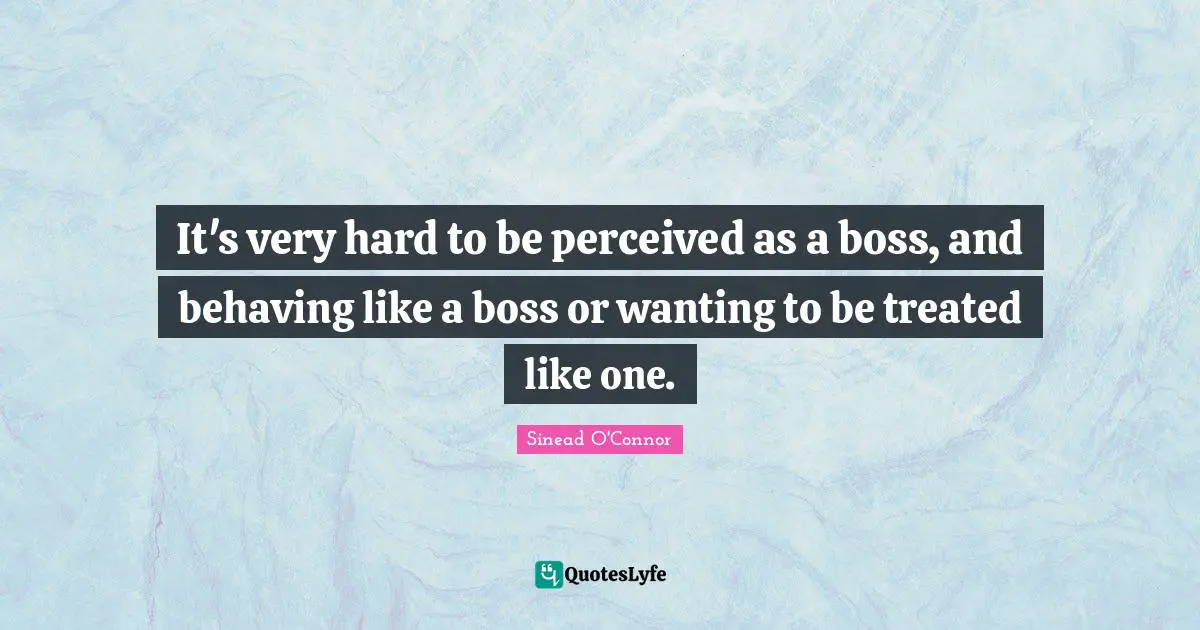It's very hard to be perceived as a boss, and behaving like a boss or wanting to be treated like one.