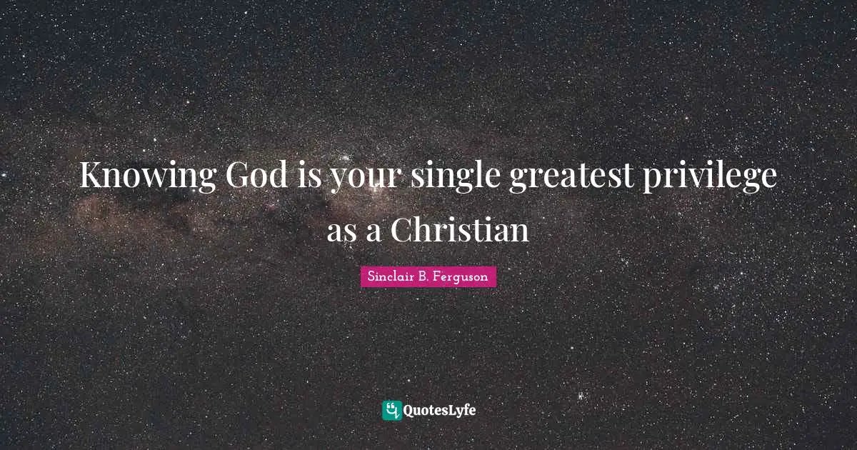 Knowing God is your single greatest privilege as a Christian