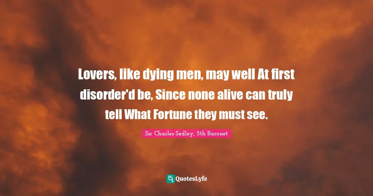 Lovers, like dying men, may well At first disorder'd be, Since none alive can truly tell What Fortune they must see.