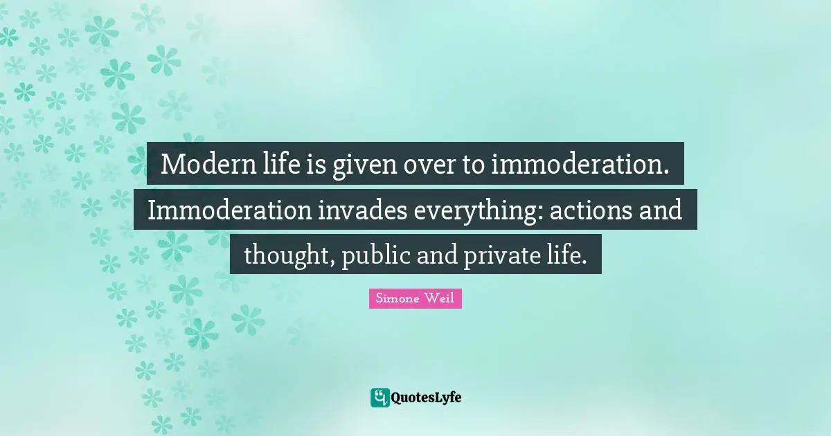 Modern life is given over to immoderation. Immoderation invades everything: actions and thought, public and private life.