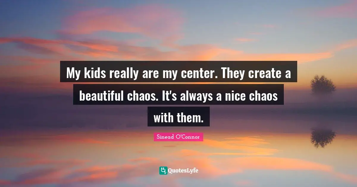 My kids really are my center. They create a beautiful chaos. It's always a nice chaos with them.