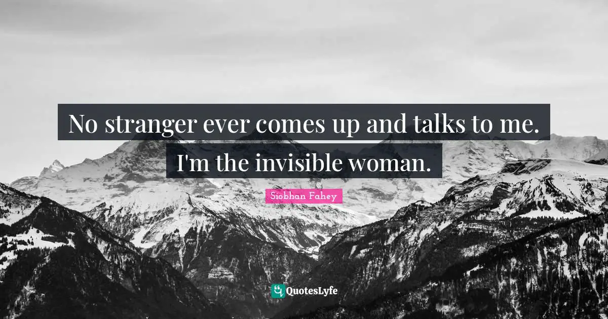 No stranger ever comes up and talks to me. I'm the invisible woman.