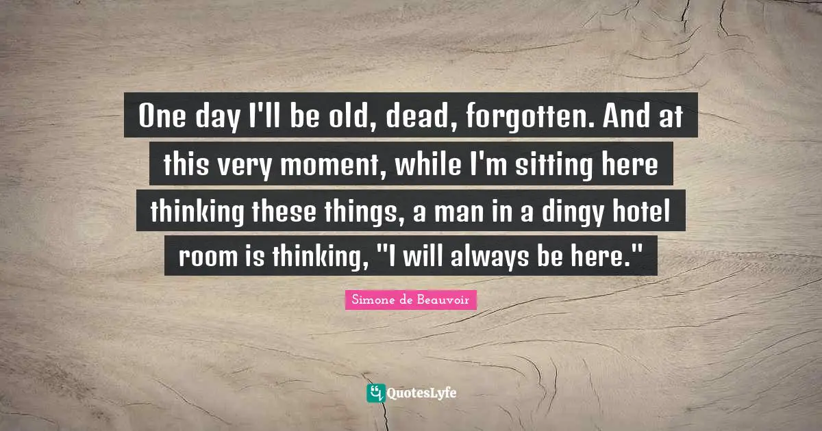 One day I'll be old, dead, forgotten. And at this very moment, while I'm sitting here thinking these things, a man in a dingy hotel room is thinking, "I will always be here."