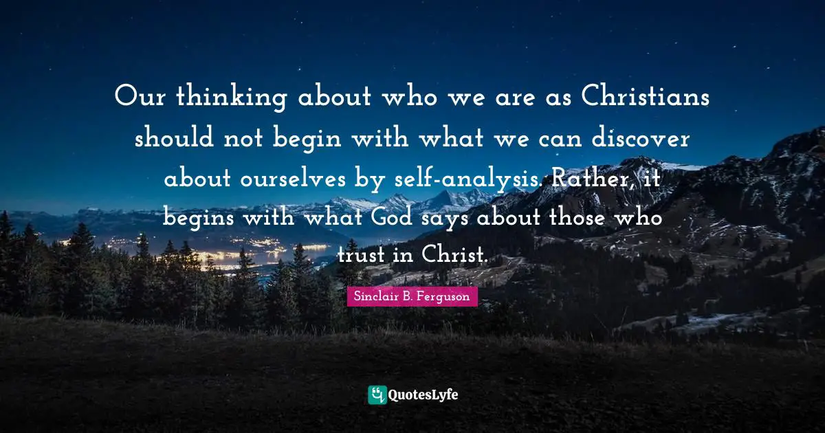 Our thinking about who we are as Christians should not begin with what we can discover about ourselves by self-analysis. Rather, it begins with what God says about those who trust in Christ.