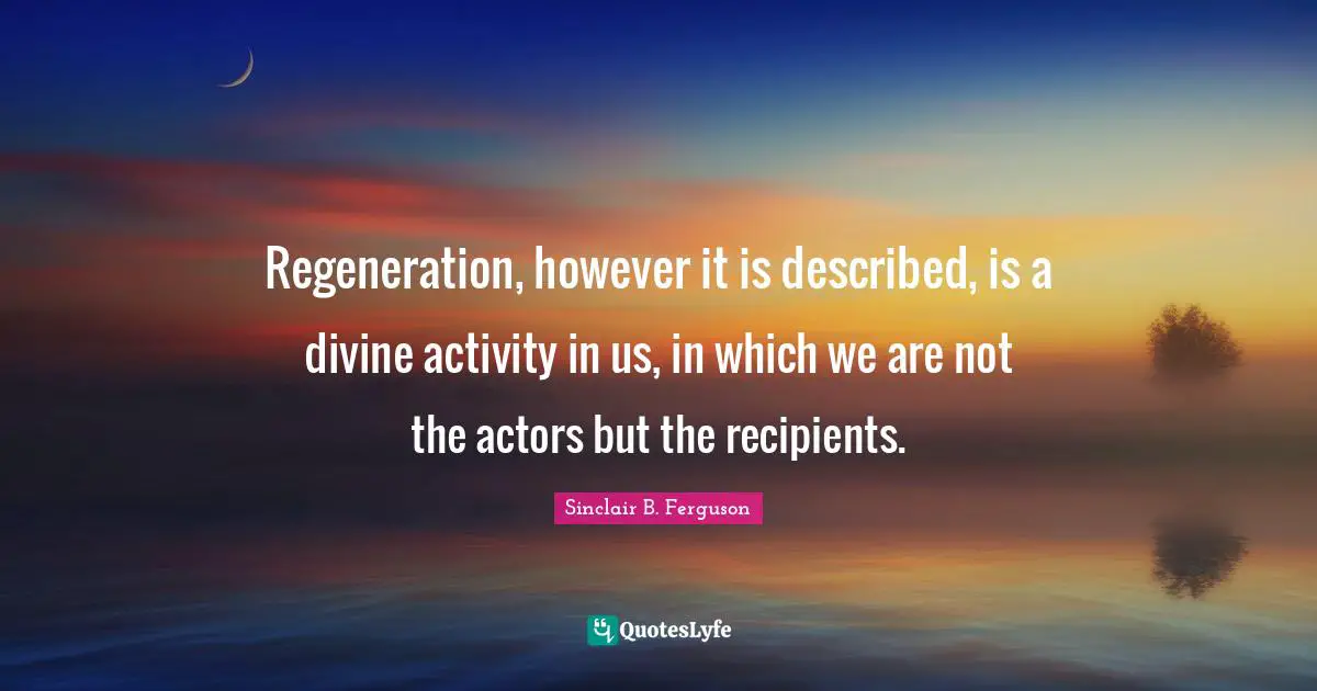 Regeneration, however it is described, is a divine activity in us, in which we are not the actors but the recipients.