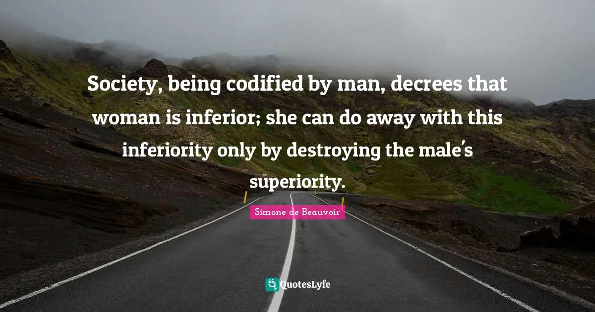 Superiority Quotes: "Society, being codified by man, decrees that woman is inferior; she can do away with this inferiority only by destroying the male's superiority."