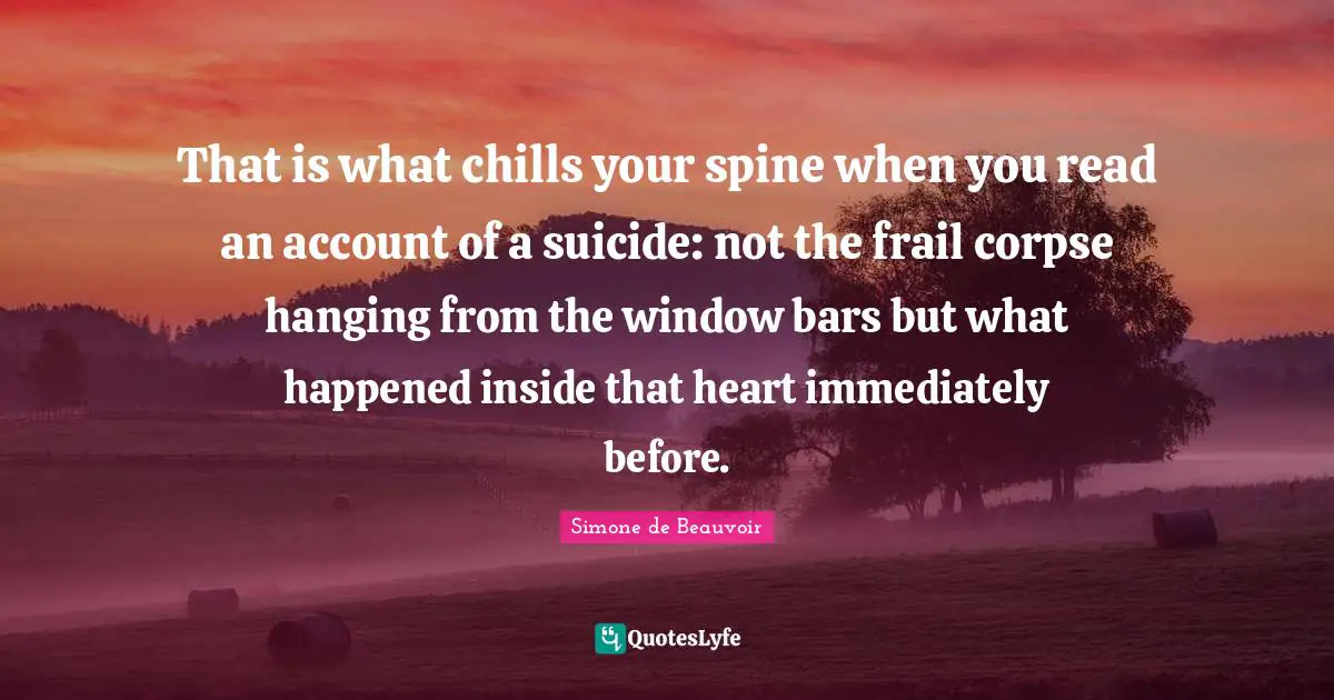 Bars Quotes: "That is what chills your spine when you read an account of a suicide: not the frail corpse hanging from the window bars but what happened inside that heart immediately before."