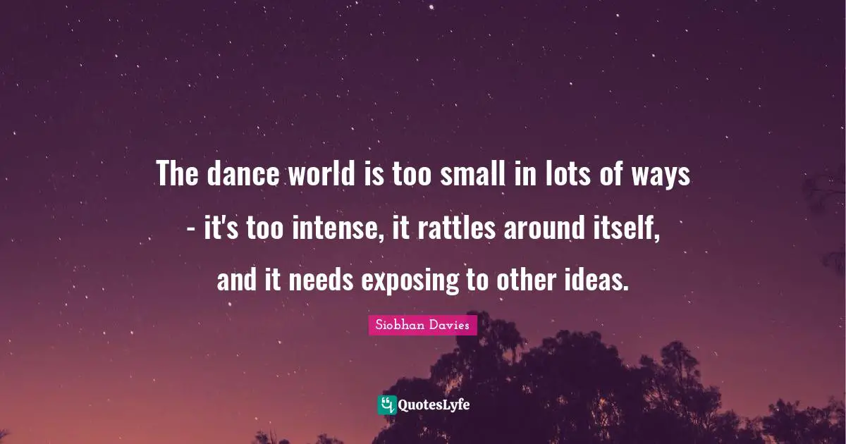 Siobhan Davies Quotes: "The dance world is too small in lots of ways - it's too intense, it rattles around itself, and it needs exposing to other ideas."
