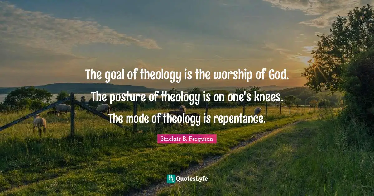 The goal of theology is the worship of God. The posture of theology is on one's knees. The mode of theology is repentance.
