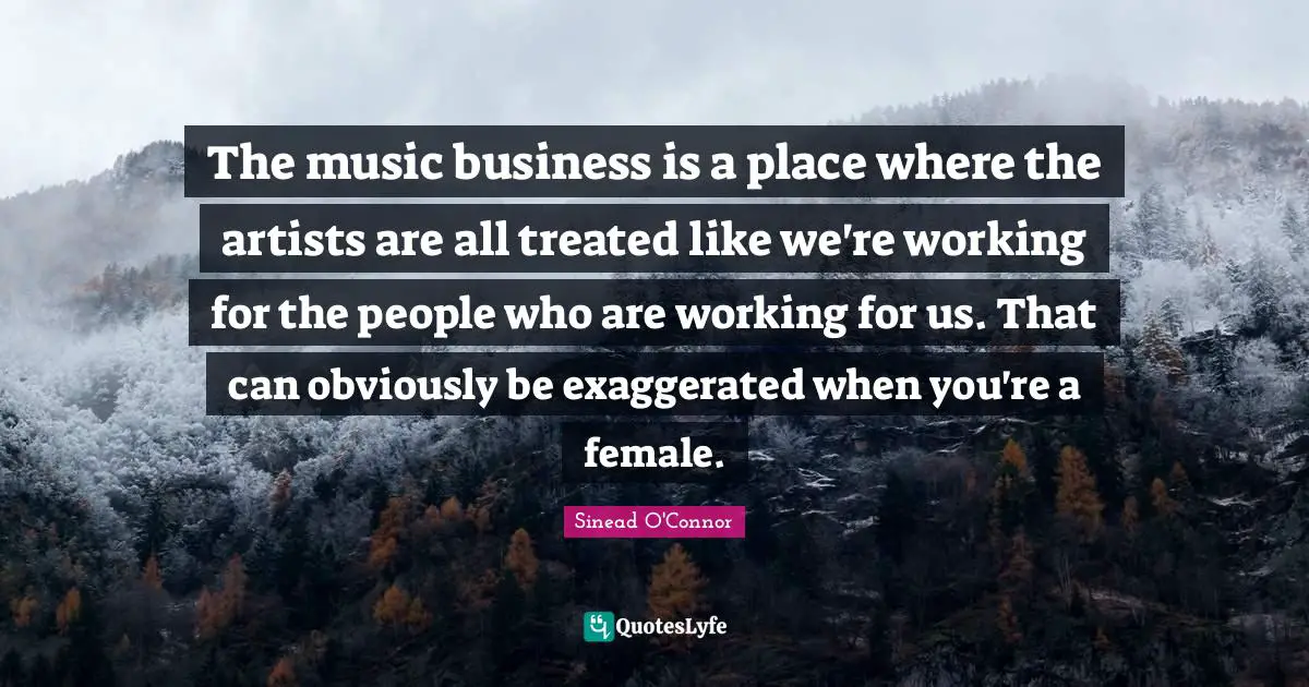 The music business is a place where the artists are all treated like we're working for the people who are working for us. That can obviously be exaggerated when you're a female.