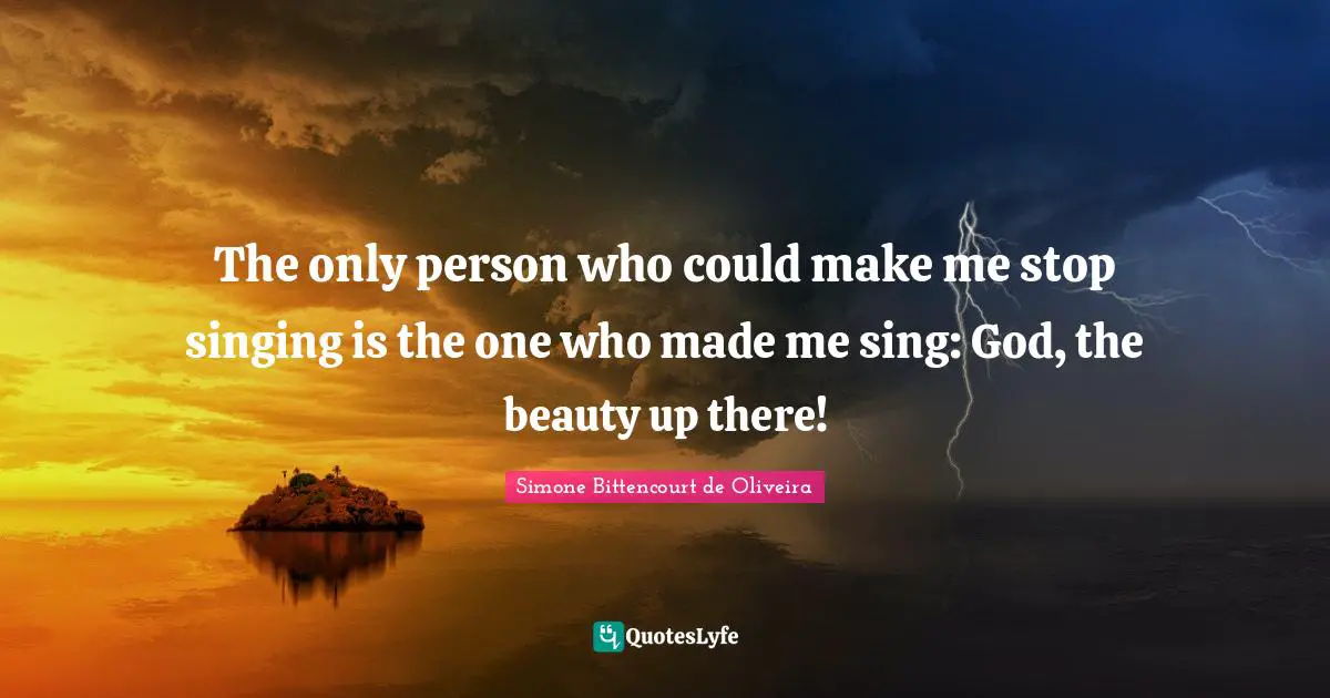 The only person who could make me stop singing is the one who made me sing: God, the beauty up there!