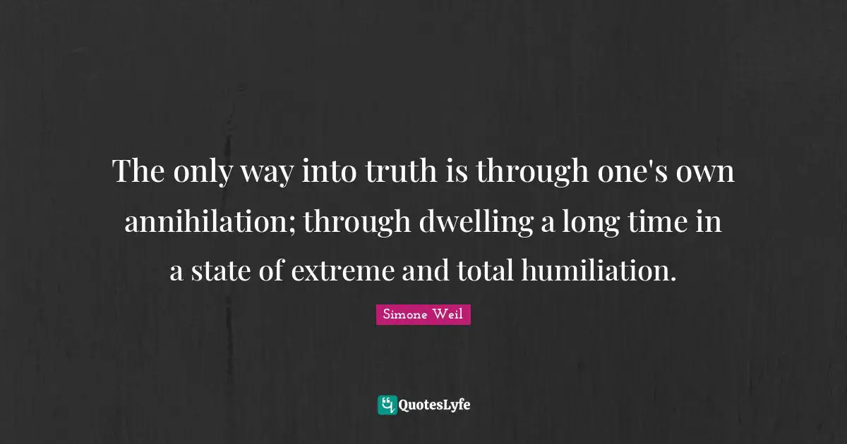 The only way into truth is through one's own annihilation; through dwelling a long time in a state of extreme and total humiliation.