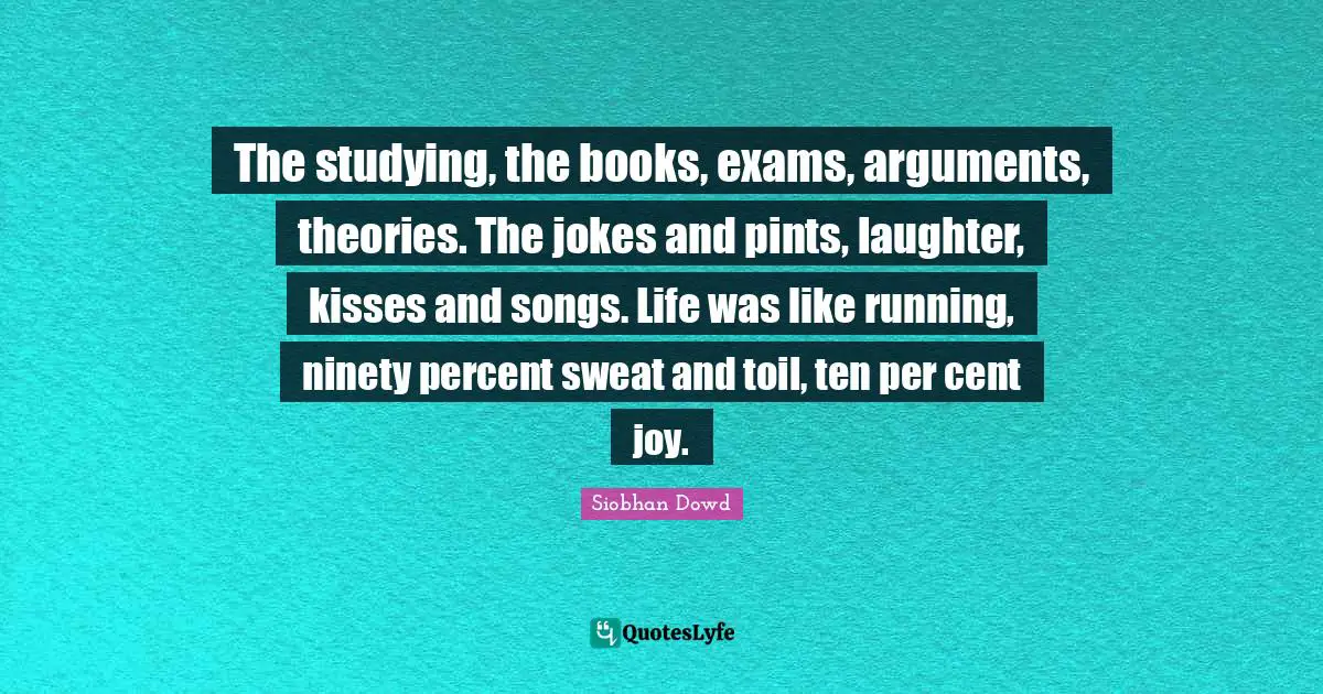 The studying, the books, exams, arguments, theories. The jokes and pints, laughter, kisses and songs. Life was like running, ninety percent sweat and toil, ten per cent joy.