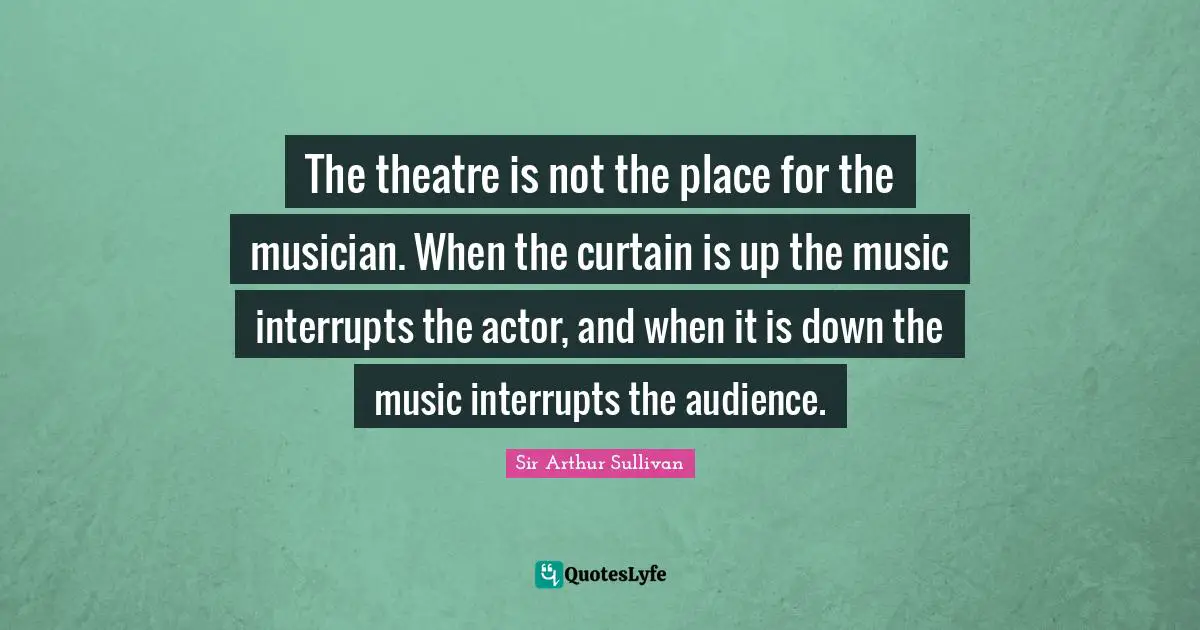 The theatre is not the place for the musician. When the curtain is up the music interrupts the actor, and when it is down the music interrupts the audience.