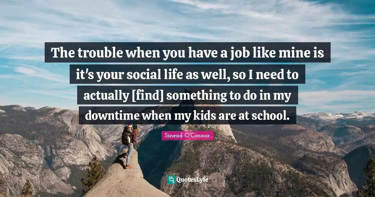 The trouble when you have a job like mine is it's your social life as well, so I need to actually [find] something to do in my downtime when my kids are at school.