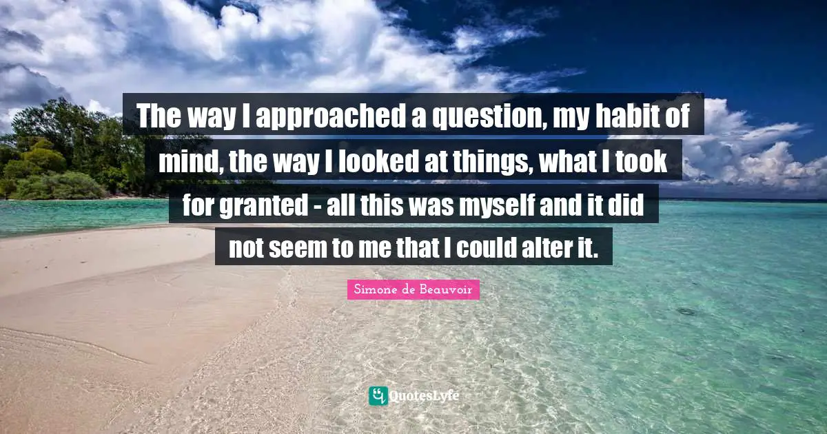 The way I approached a question, my habit of mind, the way I looked at things, what I took for granted - all this was myself and it did not seem to me that I could alter it.