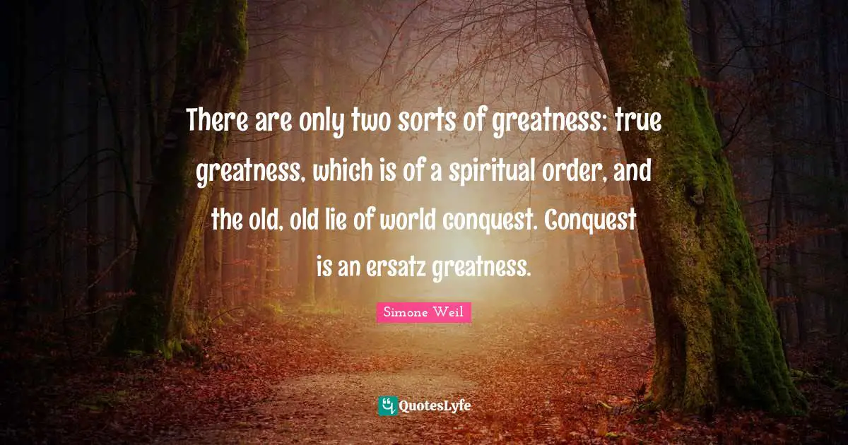There are only two sorts of greatness: true greatness, which is of a spiritual order, and the old, old lie of world conquest. Conquest is an ersatz greatness.