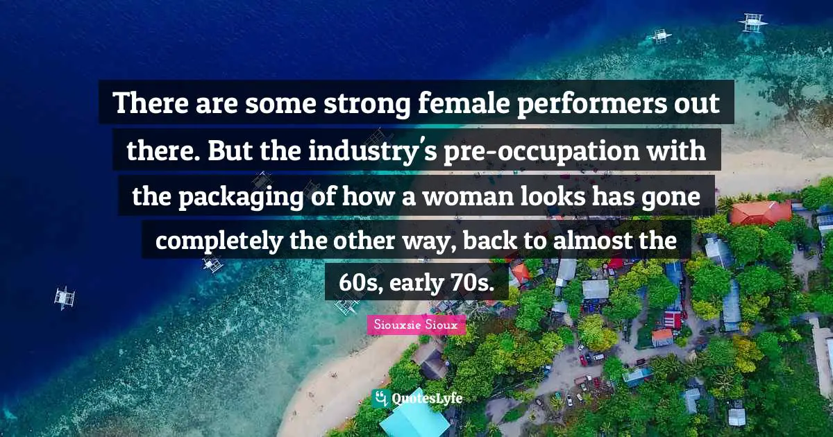 Performers Quotes: "There are some strong female performers out there. But the industry's pre-occupation with the packaging of how a woman looks has gone completely the other way, back to almost the 60s, early 70s."