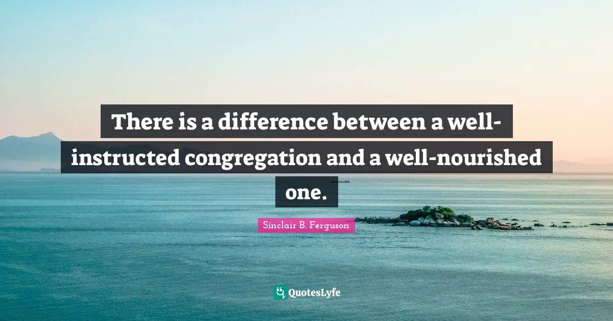 There is a difference between a well-instructed congregation and a well-nourished one.