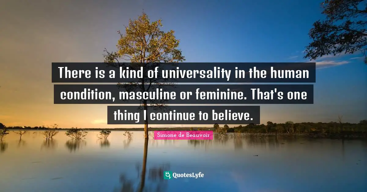 There is a kind of universality in the human condition, masculine or feminine. That's one thing I continue to believe.