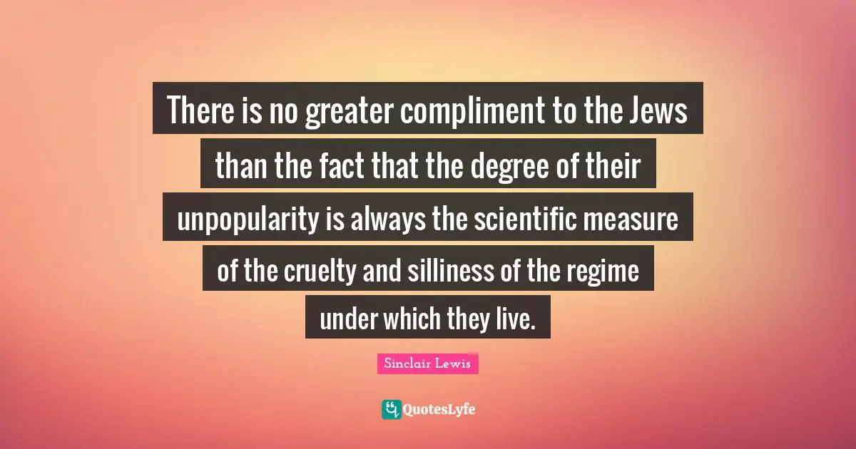 There is no greater compliment to the Jews than the fact that the degree of their unpopularity is always the scientific measure of the cruelty and silliness of the regime under which they live.