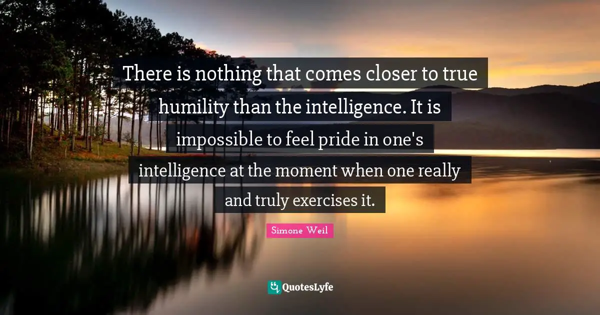 There is nothing that comes closer to true humility than the intelligence. It is impossible to feel pride in one's intelligence at the moment when one really and truly exercises it.