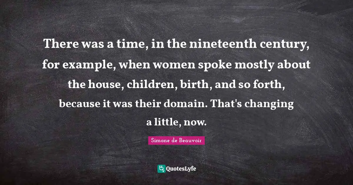 There was a time, in the nineteenth century, for example, when women spoke mostly about the house, children, birth, and so forth, because it was their domain. That's changing a little, now.