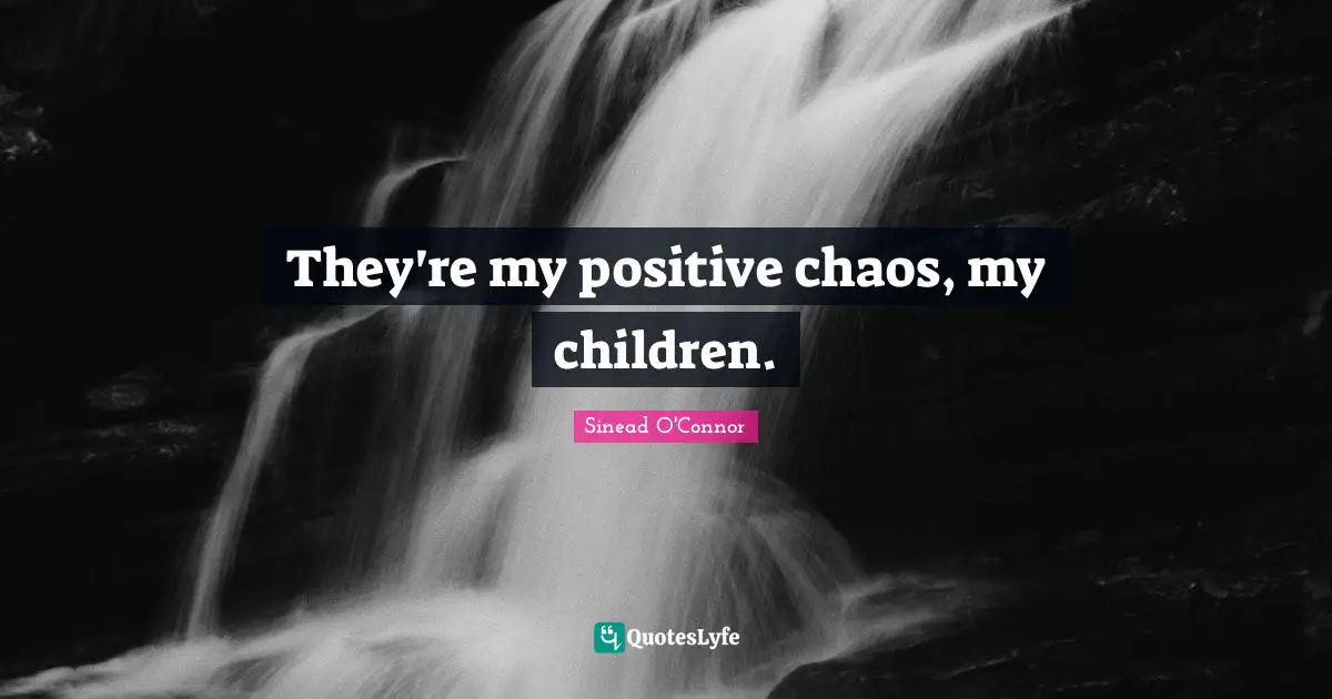 They're my positive chaos, my children.